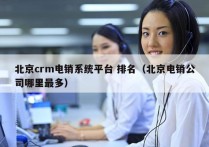 北京crm电销系统平台 排名（北京电销公司哪里最多）