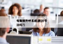 电销的外呼系统 防封号
（电销外呼系统违法吗?）