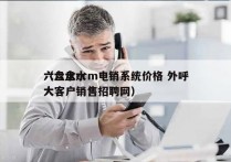 六盘水crm电销系统价格 外呼
（六盘水大客户销售招聘网）