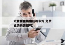 吐鲁番电销系统哪家好 免费
（吐鲁番机构业务销售招聘）