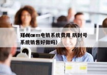 郑州crm电销系统费用 防封号
（crm系统销售好做吗）