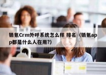 销氪Crm外呼系统怎么样 排名（销氪app都是什么人在用?）