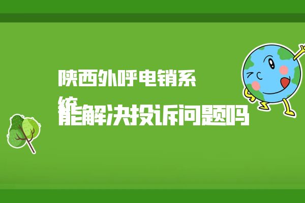 陕西外呼电销系统能解决投诉问题吗？