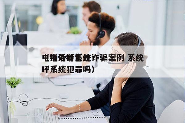 电销外呼系统诈骗案例 系统
（电话销售外呼系统犯罪吗）