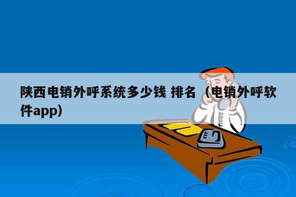 陕西电销外呼系统多少钱 排名（电销外呼软件app）