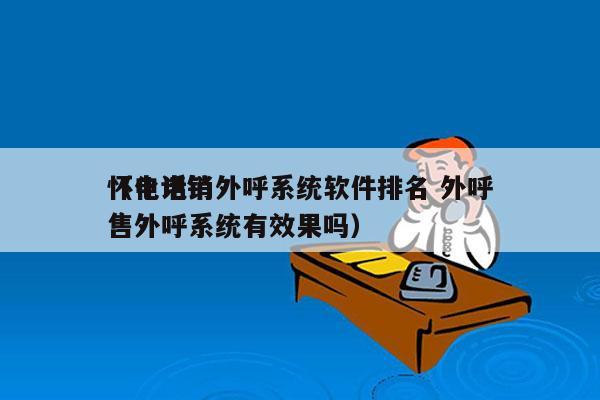 怀化电销外呼系统软件排名 外呼
（电话销售外呼系统有效果吗）