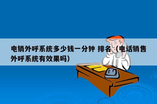 电销外呼系统多少钱一分钟 排名（电话销售外呼系统有效果吗）