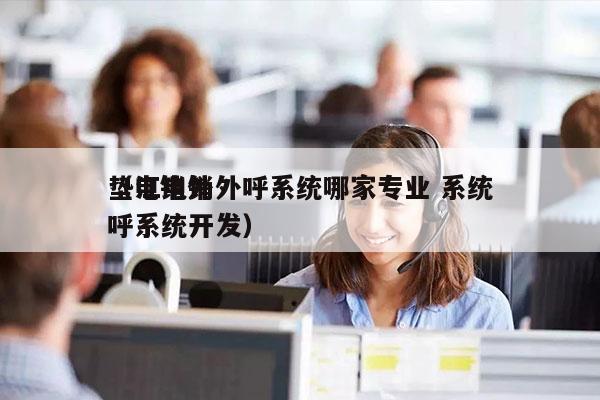 垫江电销外呼系统哪家专业 系统
（电销外呼系统开发）