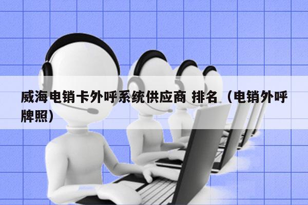 威海电销卡外呼系统供应商 排名（电销外呼牌照）