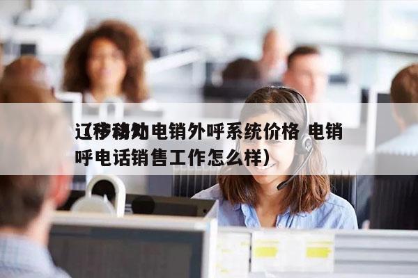 辽宁移动电销外呼系统价格 电销
（移动外呼电话销售工作怎么样）