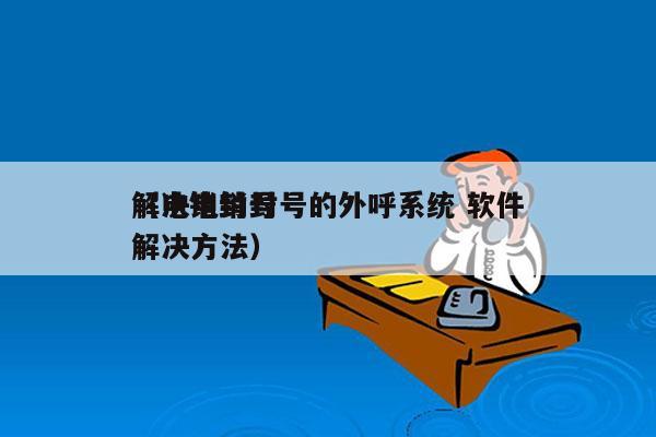 解决电销封号的外呼系统 软件
（电销封号解决方法）