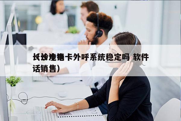 长沙电销卡外呼系统稳定吗 软件
（长沙电话销售）