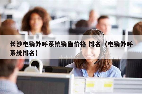 长沙电销外呼系统销售价格 排名（电销外呼系统排名）