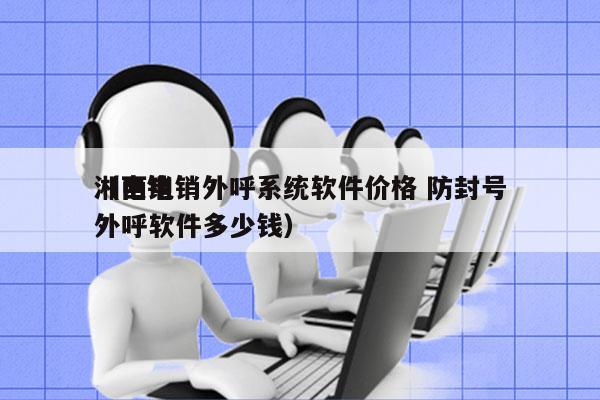 湘西电销外呼系统软件价格 防封号
（电销外呼软件多少钱）