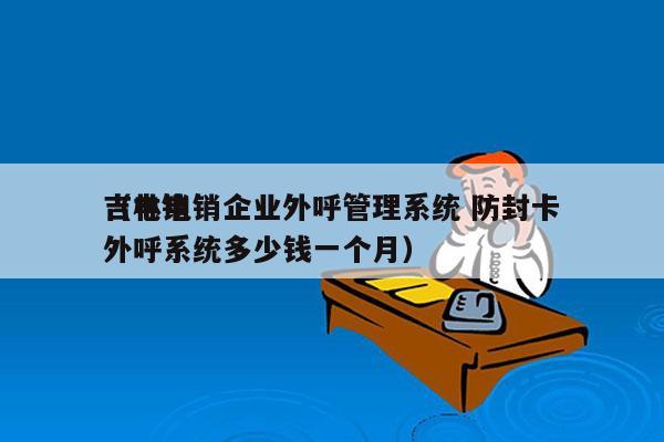 吉林电销企业外呼管理系统 防封卡
（电销外呼系统多少钱一个月）