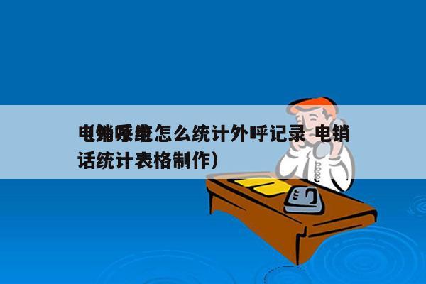 电销系统怎么统计外呼记录 电销
（外呼电话统计表格制作）