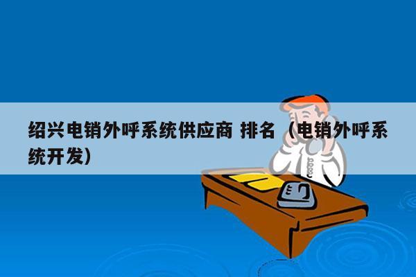 绍兴电销外呼系统供应商 排名（电销外呼系统开发）