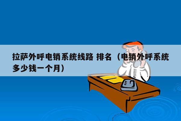 拉萨外呼电销系统线路 排名（电销外呼系统多少钱一个月）