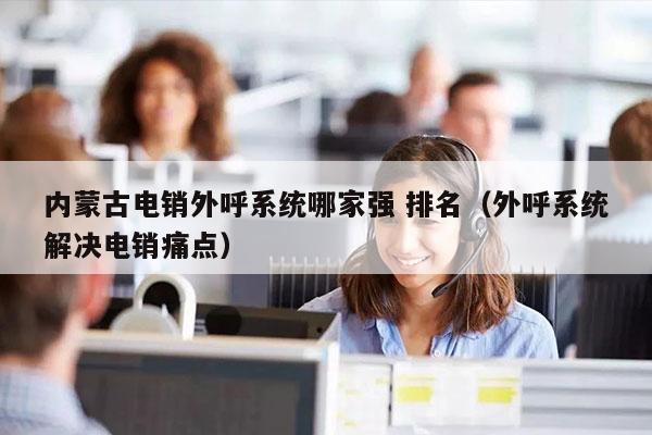 内蒙古电销外呼系统哪家强 排名（外呼系统解决电销痛点）