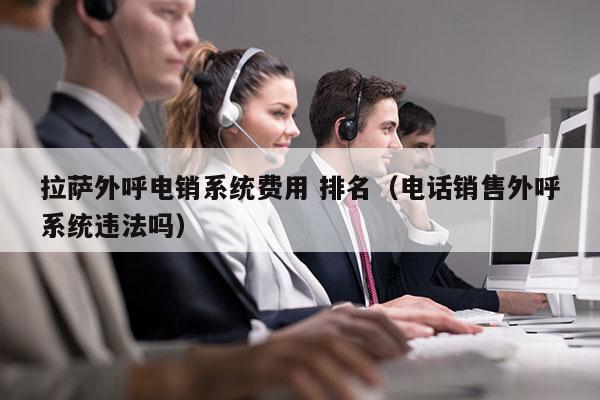 拉萨外呼电销系统费用 排名（电话销售外呼系统违法吗）