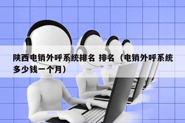 陕西电销外呼系统排名 排名（电销外呼系统多少钱一个月）