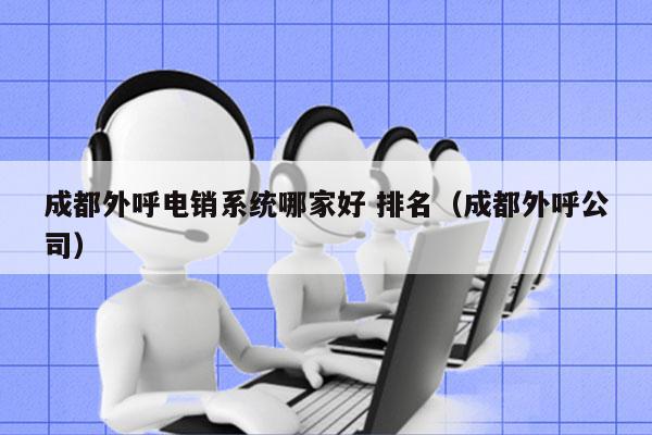 成都外呼电销系统哪家好 排名（成都外呼公司）