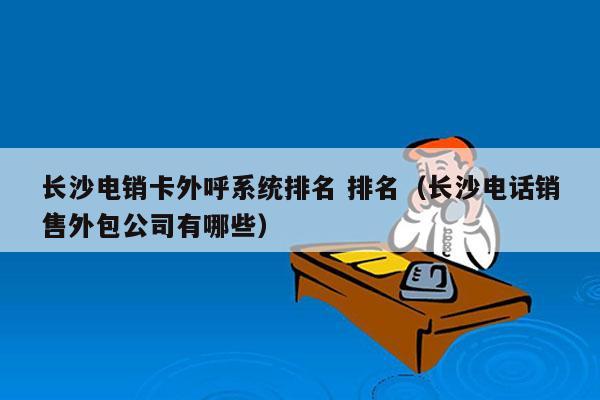 长沙电销卡外呼系统排名 排名（长沙电话销售外包公司有哪些）