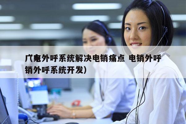 广东外呼系统解决电销痛点 电销外呼
（电销外呼系统开发）