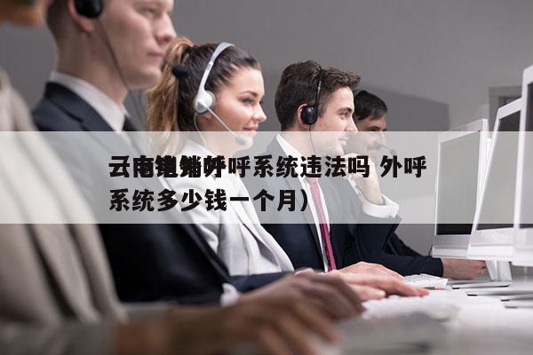 云南电销外呼系统违法吗 外呼
（电销外呼系统多少钱一个月）