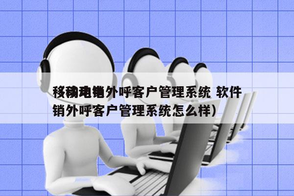 移动电销外呼客户管理系统 软件
（移动电销外呼客户管理系统怎么样）