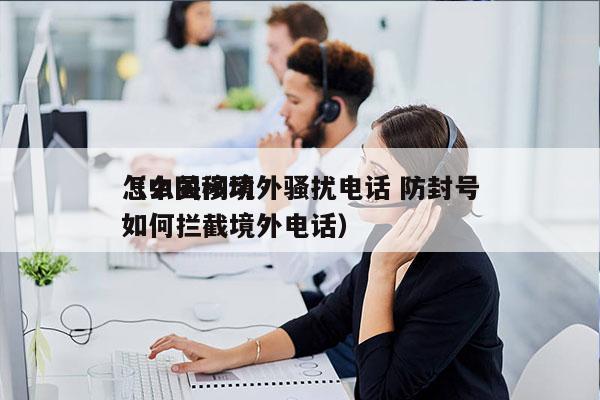 怎么关闭境外骚扰电话 防封号
（中国移动如何拦截境外电话）