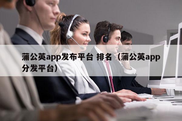 蒲公英app发布平台 排名（蒲公英app分发平台）