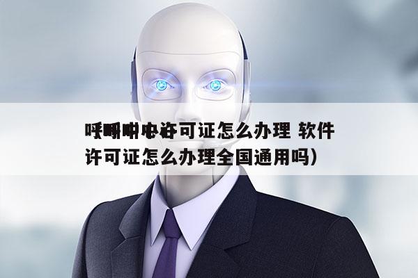 呼叫中心许可证怎么办理 软件
（呼叫中心许可证怎么办理全国通用吗）