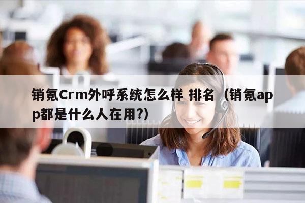 销氪Crm外呼系统怎么样 排名（销氪app都是什么人在用?）