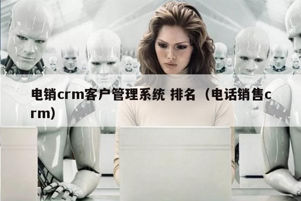 电销crm客户管理系统 排名（电话销售crm）