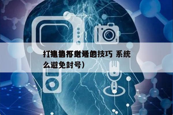 打电销不封号的技巧 系统
（销售打电话怎么避免封号）