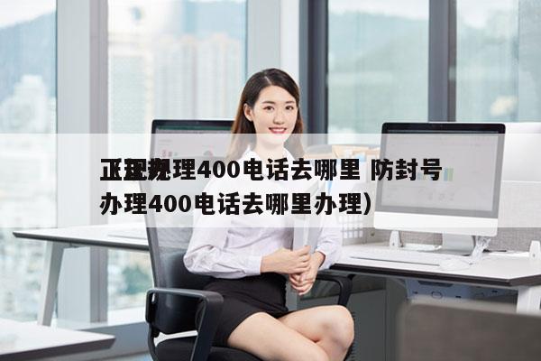 正规办理400电话去哪里 防封号
（正规办理400电话去哪里办理）