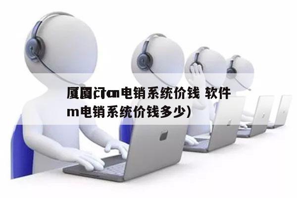 厦门crm电销系统价钱 软件
（厦门crm电销系统价钱多少）