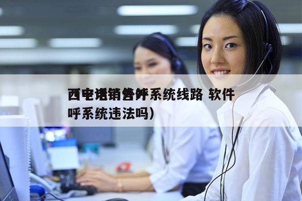 西宁电销外呼系统线路 软件
（电话销售外呼系统违法吗）