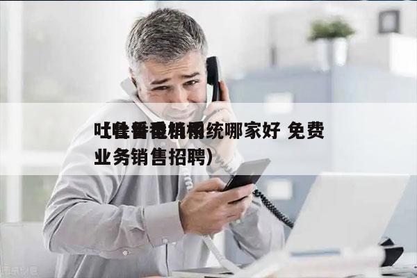 吐鲁番电销系统哪家好 免费
（吐鲁番机构业务销售招聘）