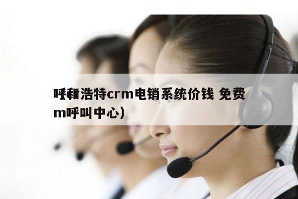 呼和浩特crm电销系统价钱 免费
（crm呼叫中心）