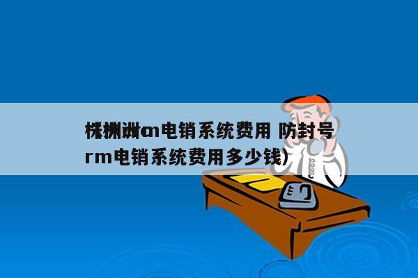 株洲crm电销系统费用 防封号
（株洲crm电销系统费用多少钱）