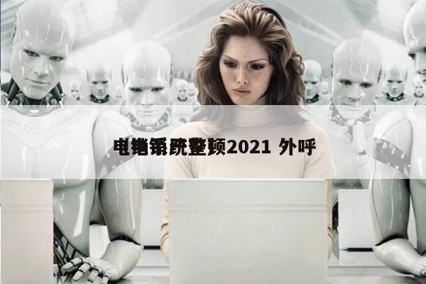 电销系统整顿2021 外呼
（电销严查）