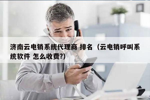 济南云电销系统代理商 排名（云电销呼叫系统软件 怎么收费?）