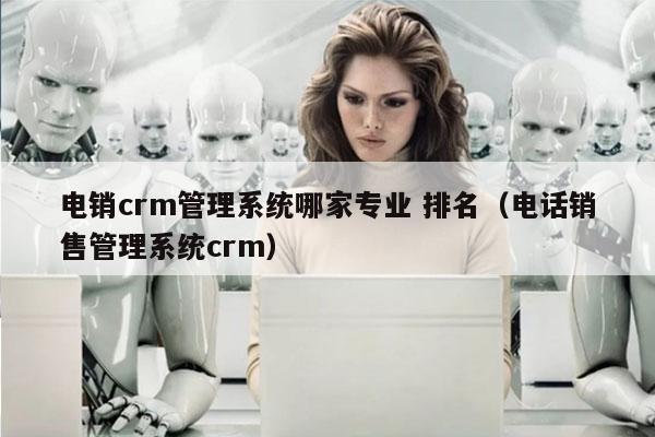 电销crm管理系统哪家专业 排名（电话销售管理系统crm）