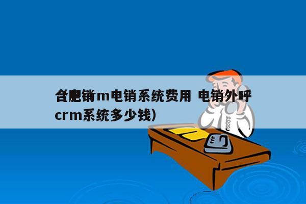 合肥crm电销系统费用 电销外呼
（电销crm系统多少钱）