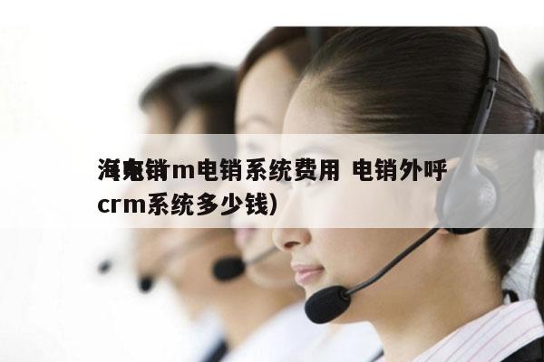 海东crm电销系统费用 电销外呼
（电销crm系统多少钱）