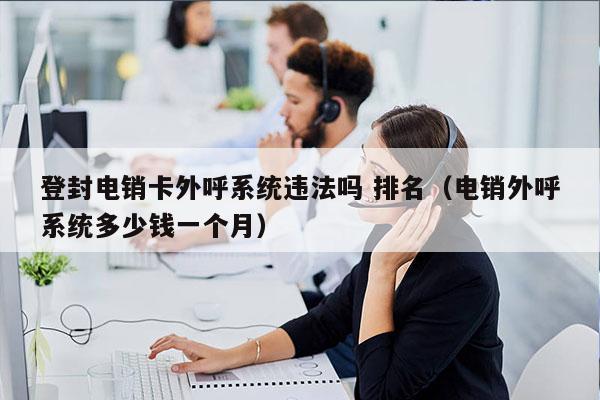 登封电销卡外呼系统违法吗 排名（电销外呼系统多少钱一个月）