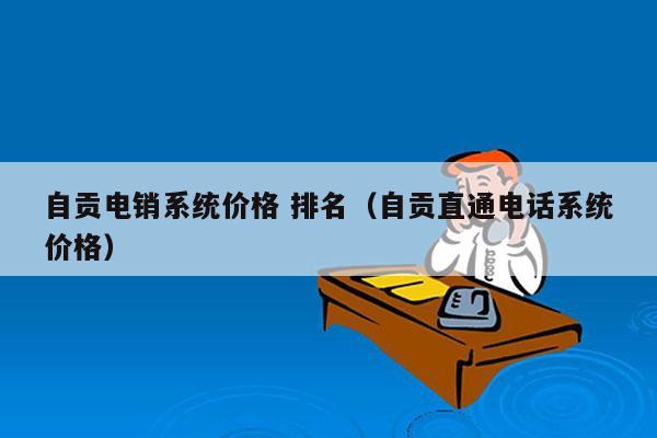 自贡电销系统价格 排名（自贡直通电话系统价格）