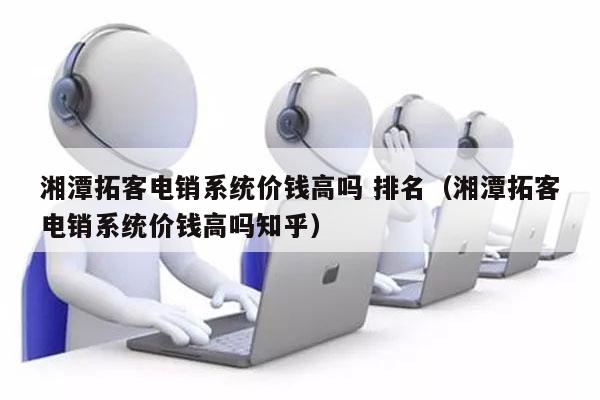 湘潭拓客电销系统价钱高吗 排名（湘潭拓客电销系统价钱高吗知乎）